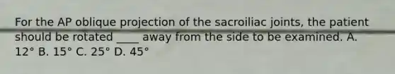 For the AP oblique projection of the sacroiliac joints, the patient should be rotated ____ away from the side to be examined. A. 12° B. 15° C. 25° D. 45°