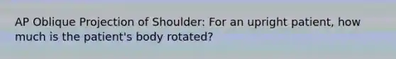 AP Oblique Projection of Shoulder: For an upright patient, how much is the patient's body rotated?