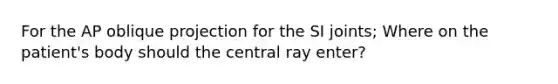 For the AP oblique projection for the SI joints; Where on the patient's body should the central ray enter?