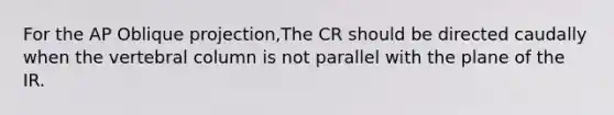 For the AP Oblique projection,The CR should be directed caudally when the vertebral column is not parallel with the plane of the IR.