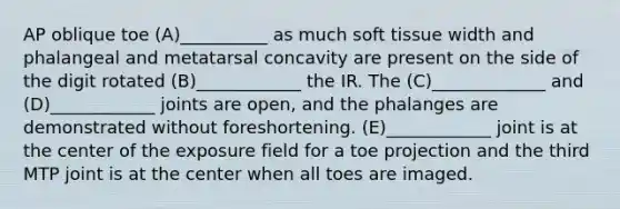 AP oblique toe (A)__________ as much soft tissue width and phalangeal and metatarsal concavity are present on the side of the digit rotated (B)____________ the IR. The (C)_____________ and (D)____________ joints are open, and the phalanges are demonstrated without foreshortening. (E)____________ joint is at the center of the exposure field for a toe projection and the third MTP joint is at the center when all toes are imaged.