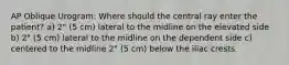 AP Oblique Urogram: Where should the central ray enter the patient? a) 2" (5 cm) lateral to the midline on the elevated side b) 2" (5 cm) lateral to the midline on the dependent side c) centered to the midline 2" (5 cm) below the iliac crests