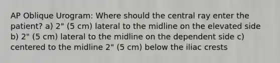 AP Oblique Urogram: Where should the central ray enter the patient? a) 2" (5 cm) lateral to the midline on the elevated side b) 2" (5 cm) lateral to the midline on the dependent side c) centered to the midline 2" (5 cm) below the iliac crests