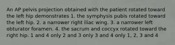 An AP pelvis projection obtained with the patient rotated toward the left hip demonstrates 1. the symphysis pubis rotated toward the left hip. 2. a narrower right iliac wing. 3. a narrower left obturator foramen. 4. the sacrum and coccyx rotated toward the right hip. 1 and 4 only 2 and 3 only 3 and 4 only 1, 2, 3 and 4