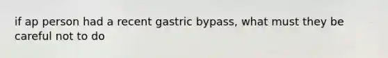 if ap person had a recent gastric bypass, what must they be careful not to do