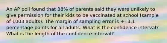 An AP poll found that 38% of parents said they were unlikely to give permission for their kids to be vaccinated at school (sample of 1003 adults). The margin of sampling error is +- 3.1 percentage points for all adults. What is the confidence interval? What is the length of the confidence interval?