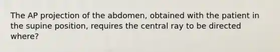 The AP projection of the abdomen, obtained with the patient in the supine position, requires the central ray to be directed where?