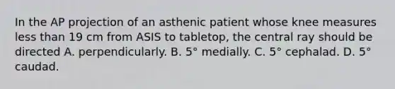 In the AP projection of an asthenic patient whose knee measures less than 19 cm from ASIS to tabletop, the central ray should be directed A. perpendicularly. B. 5° medially. C. 5° cephalad. D. 5° caudad.