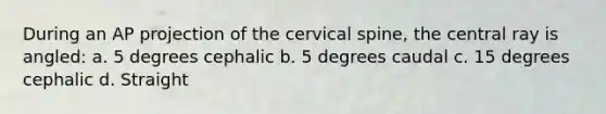 During an AP projection of the cervical spine, the central ray is angled: a. 5 degrees cephalic b. 5 degrees caudal c. 15 degrees cephalic d. Straight