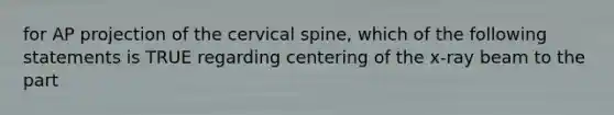 for AP projection of the cervical spine, which of the following statements is TRUE regarding centering of the x-ray beam to the part