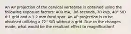 An AP projection of the cervical vertebrae is obtained using the following exposure factors: 400 mA, .06 seconds, 70 kVp, 40" SID 6:1 grid and a 1.2 mm focal spot. An AP projection is to be obtained utilizing a 72" SID without a grid. Due to the changes made, what would be the resultant effect to magnification?