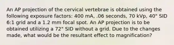 An AP projection of the cervical vertebrae is obtained using the following exposure factors: 400 mA, .06 seconds, 70 kVp, 40" SID 6:1 grid and a 1.2 mm focal spot. An AP projection is to be obtained utilizing a 72" SID without a grid. Due to the changes made, what would be the resultant effect to magnification?