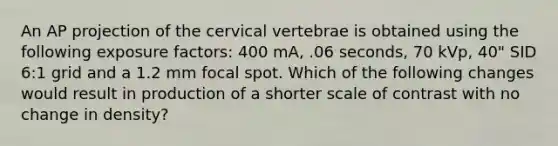 An AP projection of the cervical vertebrae is obtained using the following exposure factors: 400 mA, .06 seconds, 70 kVp, 40" SID 6:1 grid and a 1.2 mm focal spot. Which of the following changes would result in production of a shorter scale of contrast with no change in density?