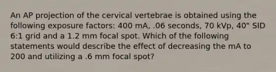 An AP projection of the cervical vertebrae is obtained using the following exposure factors: 400 mA, .06 seconds, 70 kVp, 40" SID 6:1 grid and a 1.2 mm focal spot. Which of the following statements would describe the effect of decreasing the mA to 200 and utilizing a .6 mm focal spot?