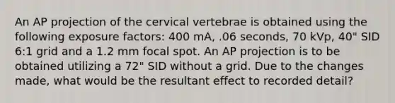 An AP projection of the cervical vertebrae is obtained using the following exposure factors: 400 mA, .06 seconds, 70 kVp, 40" SID 6:1 grid and a 1.2 mm focal spot. An AP projection is to be obtained utilizing a 72" SID without a grid. Due to the changes made, what would be the resultant effect to recorded detail?