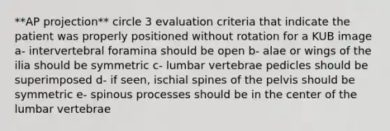 **AP projection** circle 3 evaluation criteria that indicate the patient was properly positioned without rotation for a KUB image a- intervertebral foramina should be open b- alae or wings of the ilia should be symmetric c- lumbar vertebrae pedicles should be superimposed d- if seen, ischial spines of the pelvis should be symmetric e- spinous processes should be in the center of the lumbar vertebrae