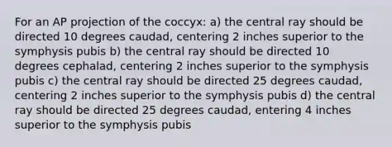 For an AP projection of the coccyx: a) the central ray should be directed 10 degrees caudad, centering 2 inches superior to the symphysis pubis b) the central ray should be directed 10 degrees cephalad, centering 2 inches superior to the symphysis pubis c) the central ray should be directed 25 degrees caudad, centering 2 inches superior to the symphysis pubis d) the central ray should be directed 25 degrees caudad, entering 4 inches superior to the symphysis pubis