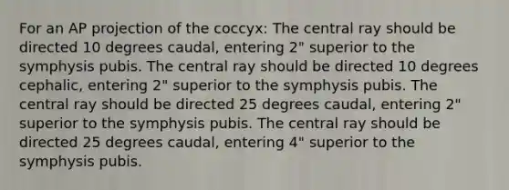 For an AP projection of the coccyx: The central ray should be directed 10 degrees caudal, entering 2" superior to the symphysis pubis. The central ray should be directed 10 degrees cephalic, entering 2" superior to the symphysis pubis. The central ray should be directed 25 degrees caudal, entering 2" superior to the symphysis pubis. The central ray should be directed 25 degrees caudal, entering 4" superior to the symphysis pubis.