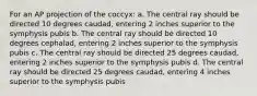 For an AP projection of the coccyx: a. The central ray should be directed 10 degrees caudad, entering 2 inches superior to the symphysis pubis b. The central ray should be directed 10 degrees cephalad, entering 2 inches superior to the symphysis pubis c. The central ray should be directed 25 degrees caudad, entering 2 inches superior to the symphysis pubis d. The central ray should be directed 25 degrees caudad, entering 4 inches superior to the symphysis pubis