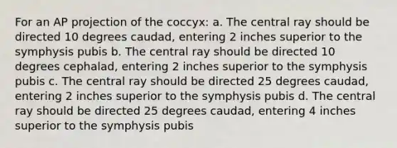 For an AP projection of the coccyx: a. The central ray should be directed 10 degrees caudad, entering 2 inches superior to the symphysis pubis b. The central ray should be directed 10 degrees cephalad, entering 2 inches superior to the symphysis pubis c. The central ray should be directed 25 degrees caudad, entering 2 inches superior to the symphysis pubis d. The central ray should be directed 25 degrees caudad, entering 4 inches superior to the symphysis pubis