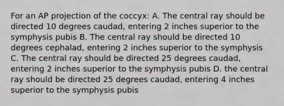 For an AP projection of the coccyx: A. The central ray should be directed 10 degrees caudad, entering 2 inches superior to the symphysis pubis B. The central ray should be directed 10 degrees cephalad, entering 2 inches superior to the symphysis C. The central ray should be directed 25 degrees caudad, entering 2 inches superior to the symphysis pubis D. the central ray should be directed 25 degrees caudad, entering 4 inches superior to the symphysis pubis