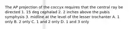 The AP projection of the coccyx requires that the central ray be directed 1. 15 deg cephalad 2. 2 inches above the pubis symphysis 3. midline at the level of the lesser trochanter A. 1 only B. 2 only C. 1 and 2 only D. 1 and 3 only