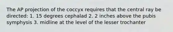 The AP projection of the coccyx requires that the central ray be directed: 1. 15 degrees cephalad 2. 2 inches above the pubis symphysis 3. midline at the level of the lesser trochanter