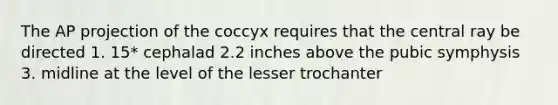 The AP projection of the coccyx requires that the central ray be directed 1. 15* cephalad 2.2 inches above the pubic symphysis 3. midline at the level of the lesser trochanter