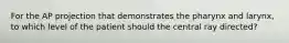 For the AP projection that demonstrates the pharynx and larynx, to which level of the patient should the central ray directed?