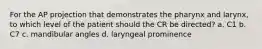 For the AP projection that demonstrates the pharynx and larynx, to which level of the patient should the CR be directed? a. C1 b. C7 c. mandibular angles d. laryngeal prominence