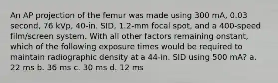 An AP projection of the femur was made using 300 mA, 0.03 second, 76 kVp, 40-in. SID, 1.2-mm focal spot, and a 400-speed film/screen system. With all other factors remaining onstant, which of the following exposure times would be required to maintain radiographic density at a 44-in. SID using 500 mA? a. 22 ms b. 36 ms c. 30 ms d. 12 ms