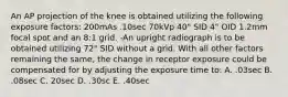 An AP projection of the knee is obtained utilizing the following exposure factors: 200mAs .10sec 70kVp 40" SID 4" OID 1.2mm focal spot and an 8:1 grid. -An upright radiograph is to be obtained utilizing 72" SID without a grid. With all other factors remaining the same, the change in receptor exposure could be compensated for by adjusting the exposure time to: A. .03sec B. .08sec C. 20sec D. .30sc E. .40sec