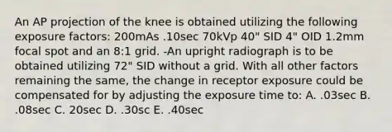 An AP projection of the knee is obtained utilizing the following exposure factors: 200mAs .10sec 70kVp 40" SID 4" OID 1.2mm focal spot and an 8:1 grid. -An upright radiograph is to be obtained utilizing 72" SID without a grid. With all other factors remaining the same, the change in receptor exposure could be compensated for by adjusting the exposure time to: A. .03sec B. .08sec C. 20sec D. .30sc E. .40sec