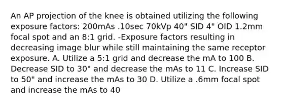 An AP projection of the knee is obtained utilizing the following exposure factors: 200mAs .10sec 70kVp 40" SID 4" OID 1.2mm focal spot and an 8:1 grid. -Exposure factors resulting in decreasing image blur while still maintaining the same receptor exposure. A. Utilize a 5:1 grid and decrease the mA to 100 B. Decrease SID to 30" and decrease the mAs to 11 C. Increase SID to 50" and increase the mAs to 30 D. Utilize a .6mm focal spot and increase the mAs to 40