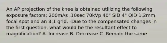 An AP projection of the knee is obtained utilizing the following exposure factors: 200mAs .10sec 70kVp 40" SID 4" OID 1.2mm focal spot and an 8:1 grid. -Due to the compensated changes in the first question, what would be the resultant effect to magnification? A. Increase B. Decrease C. Remain the same