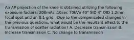 An AP projection of the knee is obtained utilizing the following exposure factors: 200mAs .10sec 70kVp 40" SID 4" OID 1.2mm focal spot and an 8:1 grid. -Due to the compensated changes in the previous questions, what would be the resultant effect to the transmission of scatter radiation? A. Decrease transmission B. Increase transmission C. No change to transmission