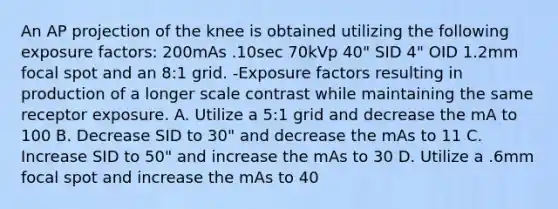 An AP projection of the knee is obtained utilizing the following exposure factors: 200mAs .10sec 70kVp 40" SID 4" OID 1.2mm focal spot and an 8:1 grid. -Exposure factors resulting in production of a longer scale contrast while maintaining the same receptor exposure. A. Utilize a 5:1 grid and decrease the mA to 100 B. Decrease SID to 30" and decrease the mAs to 11 C. Increase SID to 50" and increase the mAs to 30 D. Utilize a .6mm focal spot and increase the mAs to 40