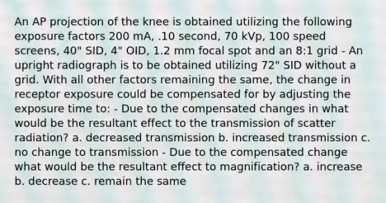 An AP projection of the knee is obtained utilizing the following exposure factors 200 mA, .10 second, 70 kVp, 100 speed screens, 40" SID, 4" OID, 1.2 mm focal spot and an 8:1 grid - An upright radiograph is to be obtained utilizing 72" SID without a grid. With all other factors remaining the same, the change in receptor exposure could be compensated for by adjusting the exposure time to: - Due to the compensated changes in what would be the resultant effect to the transmission of scatter radiation? a. decreased transmission b. increased transmission c. no change to transmission - Due to the compensated change what would be the resultant effect to magnification? a. increase b. decrease c. remain the same