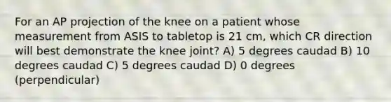 For an AP projection of the knee on a patient whose measurement from ASIS to tabletop is 21 cm, which CR direction will best demonstrate the knee joint? A) 5 degrees caudad B) 10 degrees caudad C) 5 degrees caudad D) 0 degrees (perpendicular)