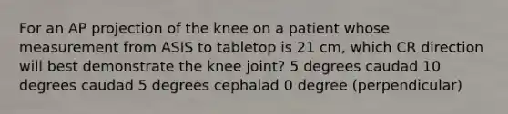 For an AP projection of the knee on a patient whose measurement from ASIS to tabletop is 21 cm, which CR direction will best demonstrate the knee joint? 5 degrees caudad 10 degrees caudad 5 degrees cephalad 0 degree (perpendicular)