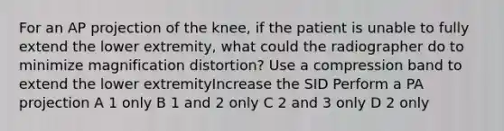 For an AP projection of the knee, if the patient is unable to fully extend the lower extremity, what could the radiographer do to minimize magnification distortion? Use a compression band to extend the lower extremityIncrease the SID Perform a PA projection A 1 only B 1 and 2 only C 2 and 3 only D 2 only