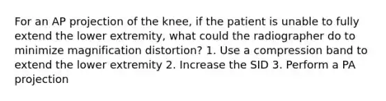 For an AP projection of the knee, if the patient is unable to fully extend the lower extremity, what could the radiographer do to minimize magnification distortion? 1. Use a compression band to extend the lower extremity 2. Increase the SID 3. Perform a PA projection