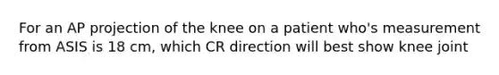 For an AP projection of the knee on a patient who's measurement from ASIS is 18 cm, which CR direction will best show knee joint