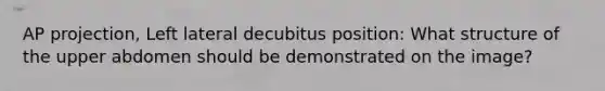 AP projection, Left lateral decubitus position: What structure of the upper abdomen should be demonstrated on the image?