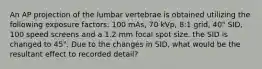 An AP projection of the lumbar vertebrae is obtained utilizing the following exposure factors: 100 mAs, 70 kVp, 8:1 grid, 40" SID, 100 speed screens and a 1.2 mm focal spot size. the SID is changed to 45". Due to the changes in SID, what would be the resultant effect to recorded detail?