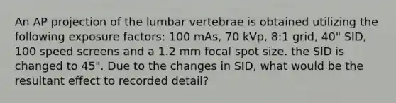 An AP projection of the lumbar vertebrae is obtained utilizing the following exposure factors: 100 mAs, 70 kVp, 8:1 grid, 40" SID, 100 speed screens and a 1.2 mm focal spot size. the SID is changed to 45". Due to the changes in SID, what would be the resultant effect to recorded detail?