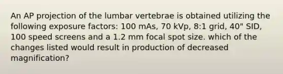 An AP projection of the lumbar vertebrae is obtained utilizing the following exposure factors: 100 mAs, 70 kVp, 8:1 grid, 40" SID, 100 speed screens and a 1.2 mm focal spot size. which of the changes listed would result in production of decreased magnification?