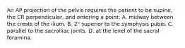 An AP projection of the pelvis requires the patient to be supine, the CR perpendicular, and entering a point: A. midway between the crests of the ilium. B. 2" superior to the symphysis pubis. C. parallel to the sacroiliac joints. D. at the level of the sacral foramina.