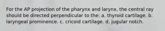 For the AP projection of the pharynx and larynx, the central ray should be directed perpendicular to the: a. thyroid cartilage. b. laryngeal prominence. c. cricoid cartilage. d. jugular notch.