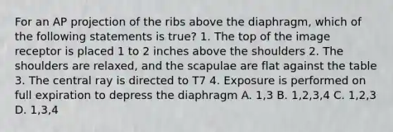 For an AP projection of the ribs above the diaphragm, which of the following statements is true? 1. The top of the image receptor is placed 1 to 2 inches above the shoulders 2. The shoulders are relaxed, and the scapulae are flat against the table 3. The central ray is directed to T7 4. Exposure is performed on full expiration to depress the diaphragm A. 1,3 B. 1,2,3,4 C. 1,2,3 D. 1,3,4